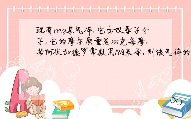 现有mg某气体,它由双原子分子,它的摩尔质量是m克每摩,若阿伏加德罗常数用NA表示,则该气体的摩尔质量为该气体所含原子总数为 该气体在标准状况下的体积为