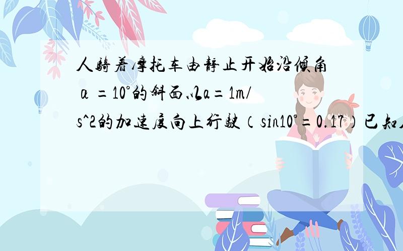 人骑着摩托车由静止开始沿倾角α=10°的斜面以a=1m/s^2的加速度向上行驶（sin10°=0.17）已知人与车总质量为M=150kg,阻力为总重的0.03倍,g取10m/s^2,求(1)行驶12.5m时,摩托车的功率(2)若摩托车的额定功