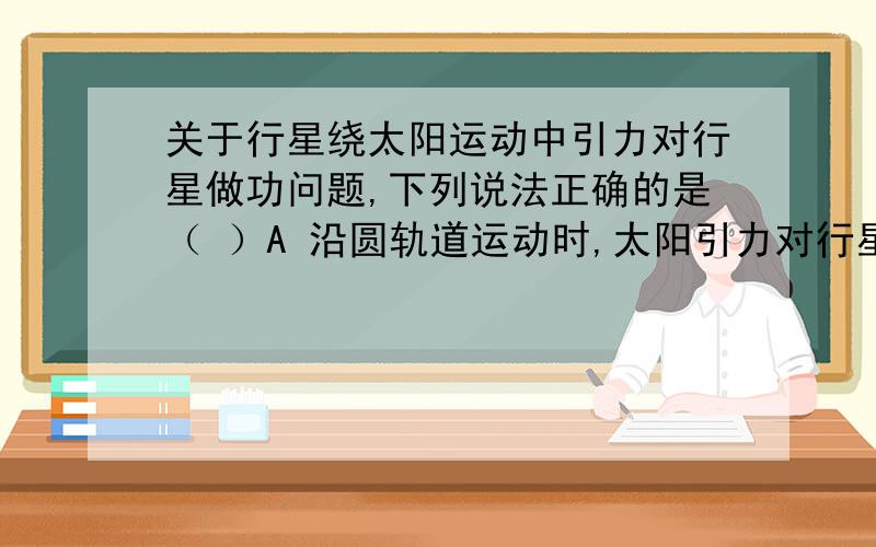 关于行星绕太阳运动中引力对行星做功问题,下列说法正确的是（ ）A 沿圆轨道运动时,太阳引力对行星不做功 B 沿椭圆轨道运动时,由近日点向远日点运动过程中引力做正功 C 沿椭圆轨道运动