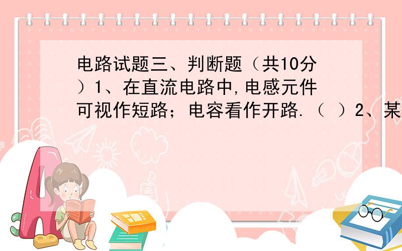 电路试题三、判断题（共10分）1、在直流电路中,电感元件可视作短路；电容看作开路.（ ）2、某电气元件两端交流电压的相位超前与电流,则该元件为感性负载.（ ）3、串联交流电路的电压