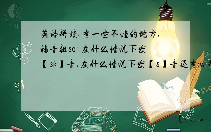 英语拼读,有一些不懂的地方,福音组sc- 在什么情况下发【sk】音,在什么情况下发【s】音还有：w 拼读中在什么情况下不发音：【/】 （话说这个是不发音的意思吗.还是间隔什么的?）什么时候