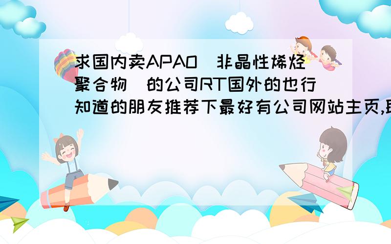 求国内卖APAO(非晶性烯烃聚合物)的公司RT国外的也行知道的朋友推荐下最好有公司网站主页,联系方式等.万分感谢,急用.