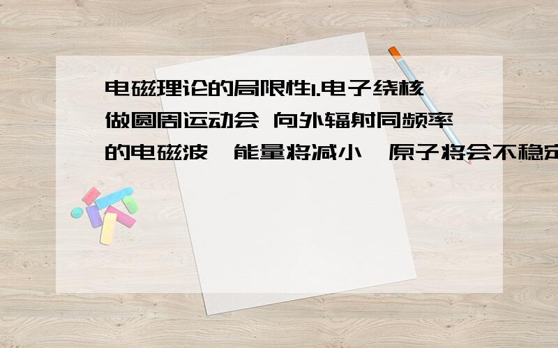 电磁理论的局限性1.电子绕核做圆周运动会 向外辐射同频率的电磁波,能量将减小,原子将会不稳定2.电子旋转半径减少的同时,频率将增大,因此辐射的电磁波频率也应该是连续变化的.事实上原