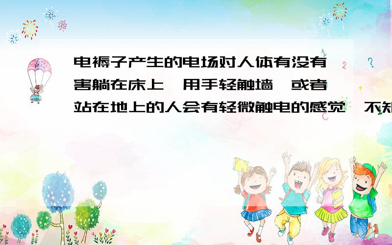 电褥子产生的电场对人体有没有害躺在床上,用手轻触墙,或者站在地上的人会有轻微触电的感觉,不知对人体是否有害