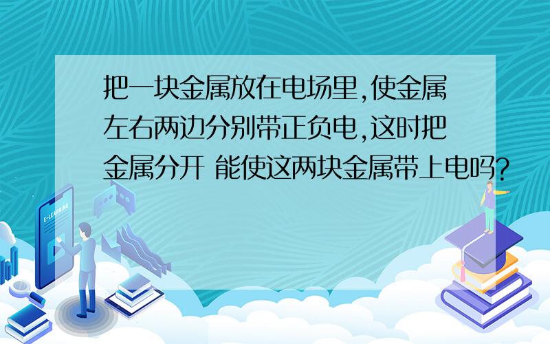 把一块金属放在电场里,使金属左右两边分别带正负电,这时把金属分开 能使这两块金属带上电吗?