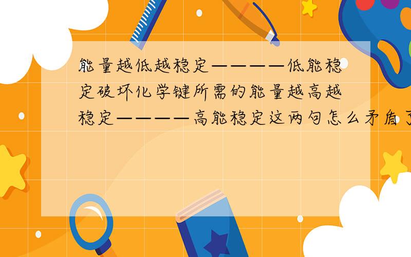 能量越低越稳定————低能稳定破坏化学键所需的能量越高越稳定————高能稳定这两句怎么矛盾了?