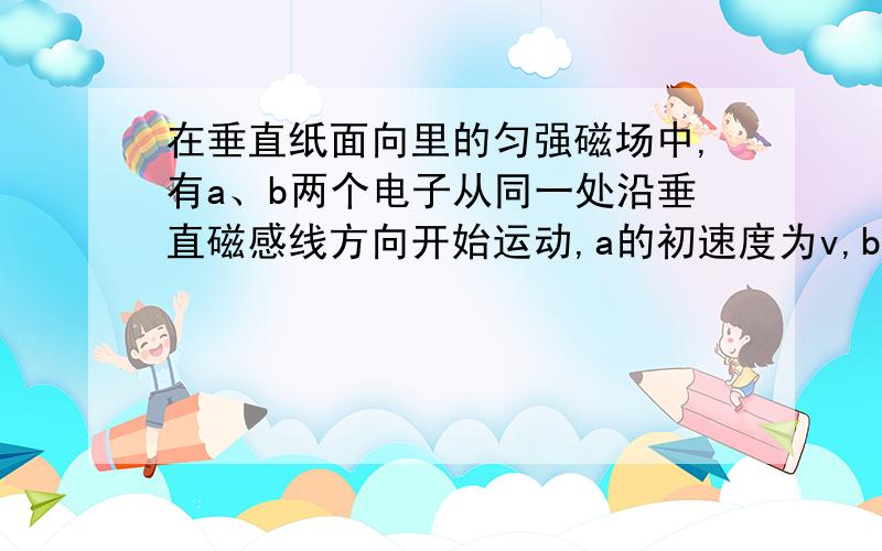 在垂直纸面向里的匀强磁场中,有a、b两个电子从同一处沿垂直磁感线方向开始运动,a的初速度为v,b的初速度为2v,则（不计电子重力）A a先回到出发点 B b先回到出发点C a、b同时回到出发点 Da、