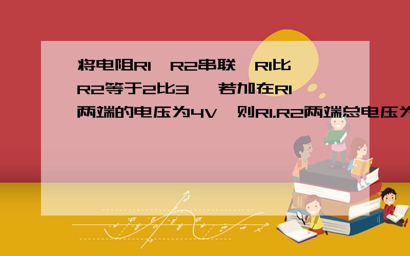 将电阻R1,R2串联,R1比R2等于2比3 ,若加在R1两端的电压为4V,则R1.R2两端总电压为多少