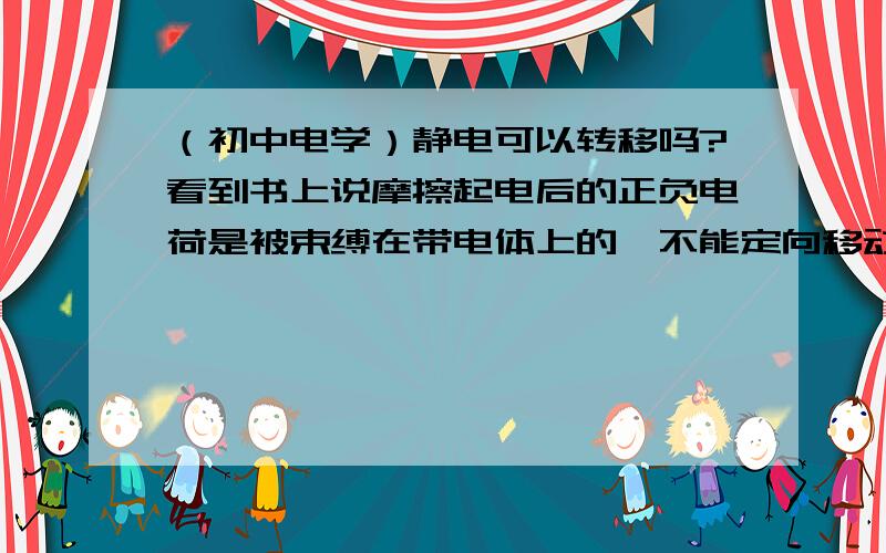 （初中电学）静电可以转移吗?看到书上说摩擦起电后的正负电荷是被束缚在带电体上的,不能定向移动.但是后面又说 用导线把设备接地可以把电荷引入大地 避免静电积累 （ 这句话是指什么