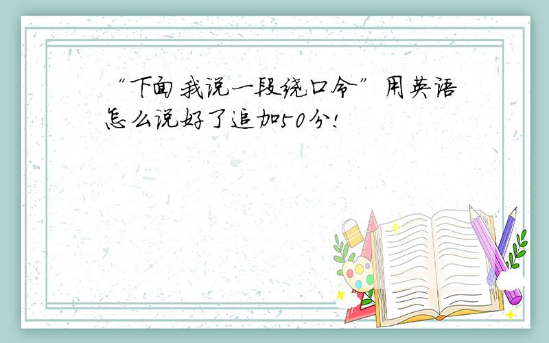 “下面我说一段绕口令”用英语怎么说好了追加50分!