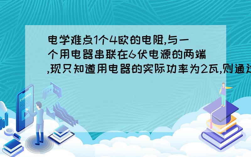 电学难点1个4欧的电阻,与一个用电器串联在6伏电源的两端,现只知道用电器的实际功率为2瓦,则通过用电器的电流强度可能是：[ ]A.2安 B.l安C.0.5安 D.0.25安