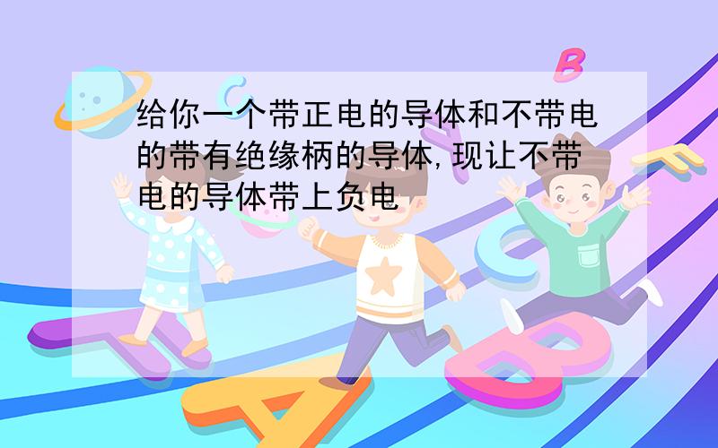 给你一个带正电的导体和不带电的带有绝缘柄的导体,现让不带电的导体带上负电