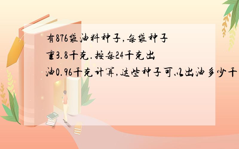 有876袋油料种子,每袋种子重3.8千克.按每24千克出油0.96千克计算,这些种子可以出油多少千克?续：（得数保留整千克）.请问有人会吗?