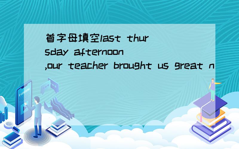 首字母填空last thursday afternoon,our teacher brought us great n_____--we would pick stawberries on friday!how happy we f_____!the next morning,after a long bus r_____,we got to the farm.we all r____ to the farm and started to work.we picked the