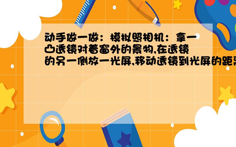 动手做一做：模拟照相机：拿一凸透镜对着窗外的景物,在透镜的另一侧放一光屏,移动透镜到光屏的距离,直到光屏上出现一清晰的像,观察成像情况.照相机的镜头相当于一个___________,底片相