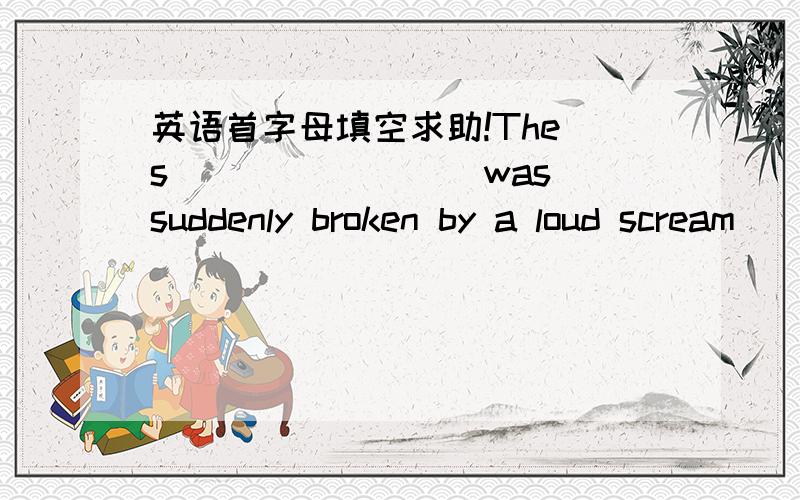 英语首字母填空求助!The s________ was suddenly broken by a loud scream