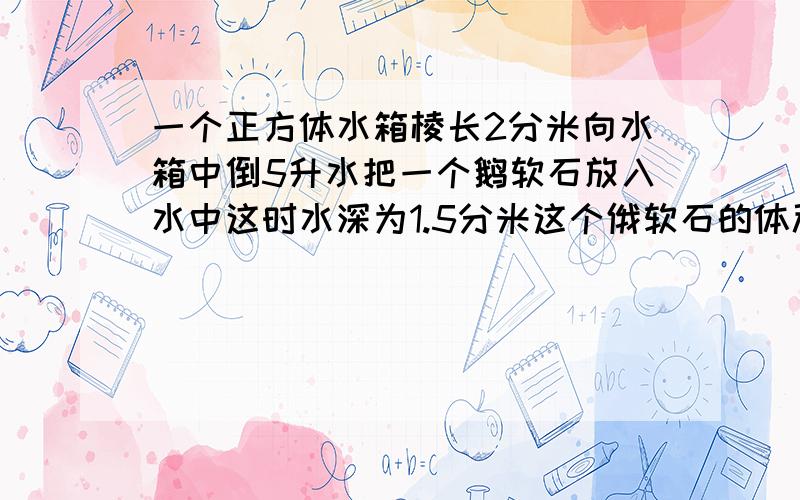 一个正方体水箱棱长2分米向水箱中倒5升水把一个鹅软石放入水中这时水深为1.5分米这个俄软石的体积是多少?水箱中原来没有水