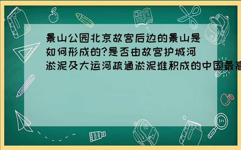 景山公园北京故宫后边的景山是如何形成的?是否由故宫护城河淤泥及大运河疏通淤泥堆积成的中国最高的最大的人工山丘?