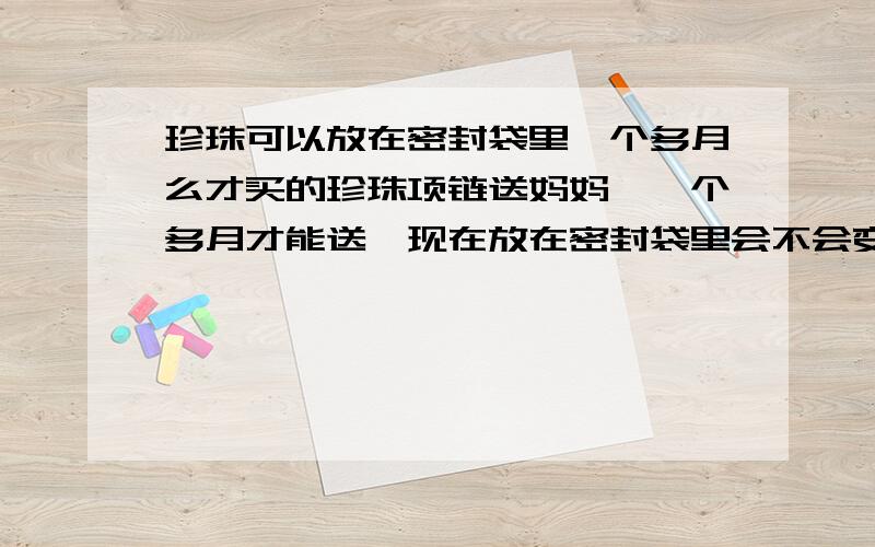 珍珠可以放在密封袋里一个多月么才买的珍珠项链送妈妈,一个多月才能送,现在放在密封袋里会不会变黄啊