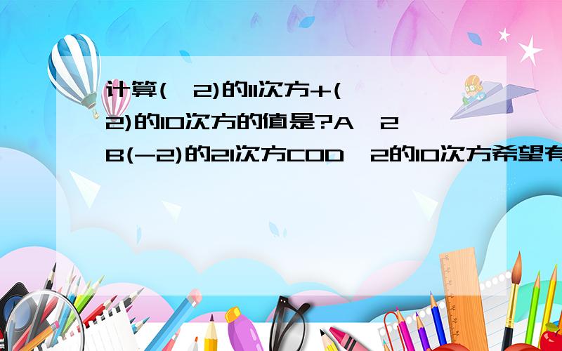 计算(—2)的11次方+(—2)的10次方的值是?A—2B(-2)的21次方C0D—2的10次方希望有人回答~