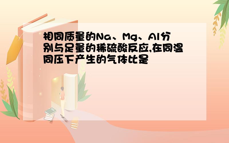 相同质量的Na、Mg、Al分别与足量的稀硫酸反应,在同温同压下产生的气体比是