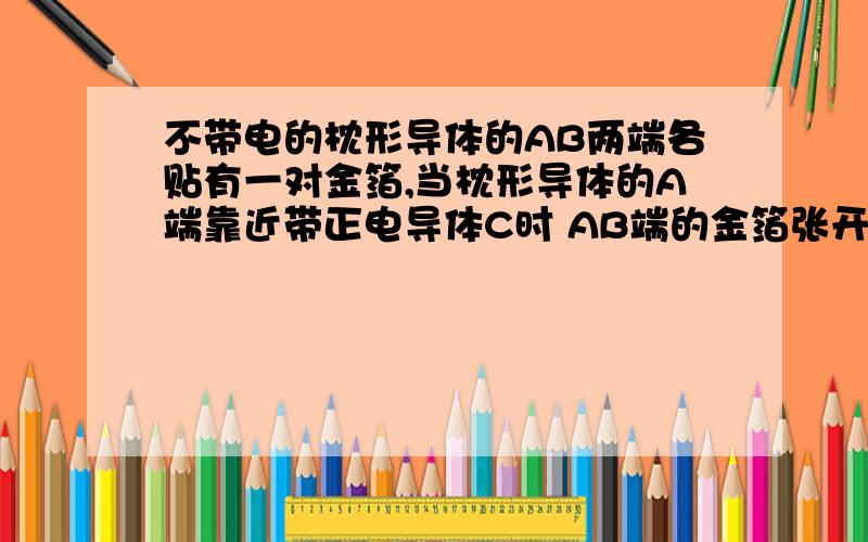 不带电的枕形导体的AB两端各贴有一对金箔,当枕形导体的A端靠近带正电导体C时 AB端的金箔张开还是闭合?答案中A好像是张开.但A不是带负电么 应该是异种电荷相吸引 而闭合啊 为什么是张开