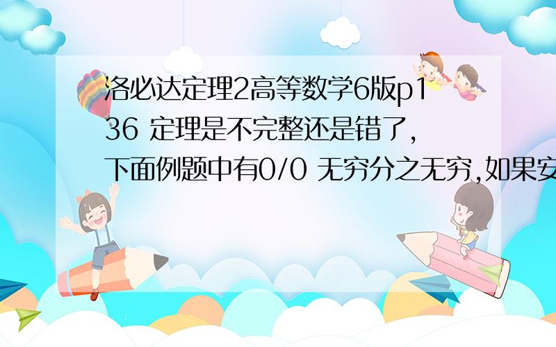 洛必达定理2高等数学6版p136 定理是不完整还是错了,下面例题中有0/0 无穷分之无穷,如果安定理算,无穷分之无穷就该化为0/0再求导而不是直接求导.树上也只证明了0/0直接求导,无穷分之无穷,