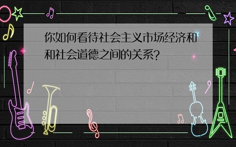 你如何看待社会主义市场经济和和社会道德之间的关系?