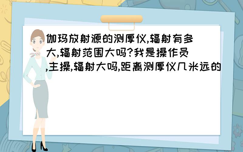 伽玛放射源的测厚仪,辐射有多大,辐射范围大吗?我是操作员,主操,辐射大吗,距离测厚仪几米远的