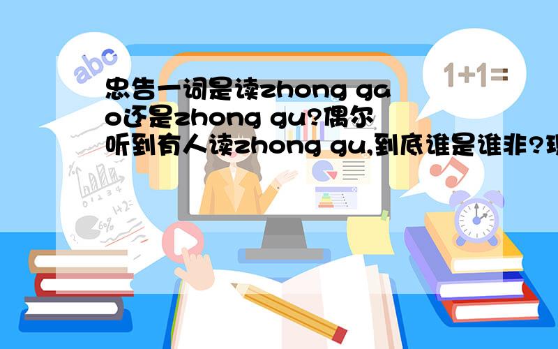 忠告一词是读zhong gao还是zhong gu?偶尔听到有人读zhong gu,到底谁是谁非?现在汉字读音严重有误,比如角色被读为jiao se我想弄清这个词