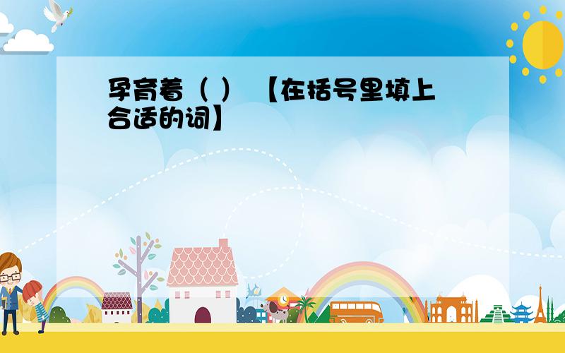 孕育着（ ） 【在括号里填上合适的词】