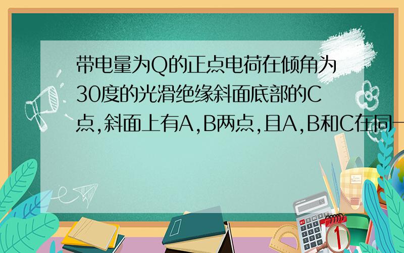 带电量为Q的正点电荷在倾角为30度的光滑绝缘斜面底部的C点,斜面上有A,B两点,且A,B和C在同一直线上,A和C相距为L,B为AC中点.现将一带电小球从A点静止释放,当带电小球运动到B点是速度正好又为