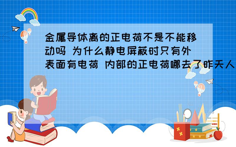 金属导体离的正电荷不是不能移动吗 为什么静电屏蔽时只有外表面有电荷 内部的正电荷哪去了昨天人家说电荷都在表面上，内部没有啊，电子不是都移动到一个表面上了嘛，另一表面本身