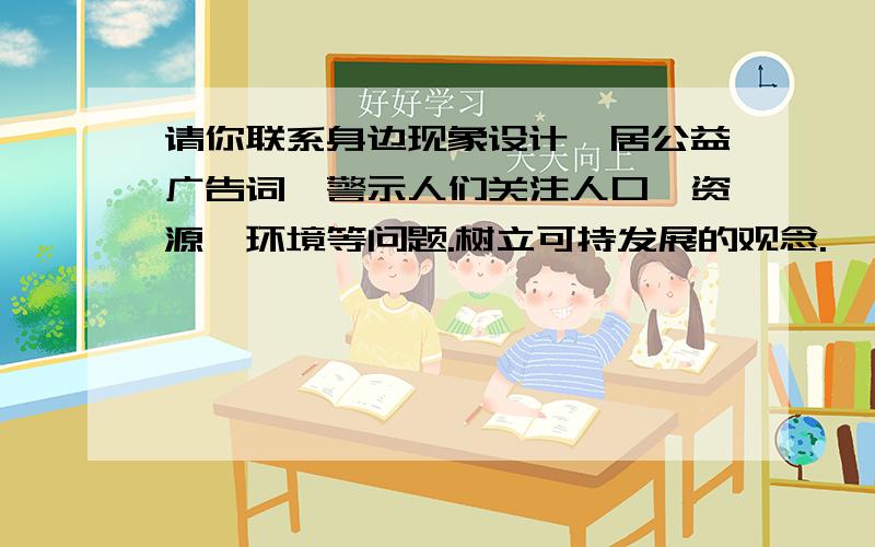 请你联系身边现象设计一居公益广告词,警示人们关注人口、资源、环境等问题.树立可持发展的观念.