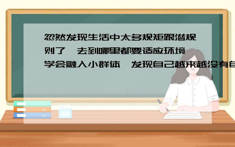 忽然发现生活中太多规矩跟潜规则了,去到哪里都要适应环境,学会融入小群体,发现自己越来越没有自我了.我的潜意识经常告诉我,如果你不自我一点,那你肯定是要吃亏的,别人肯定是不会尊重