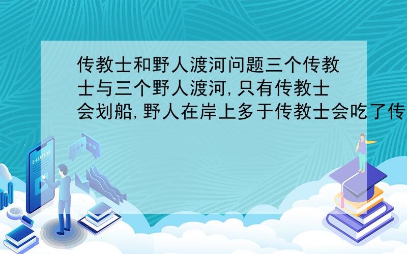 传教士和野人渡河问题三个传教士与三个野人渡河,只有传教士会划船,野人在岸上多于传教士会吃了传教士,一条船,只能带两个人,问怎样让传教士安全的度了河.求解,急!