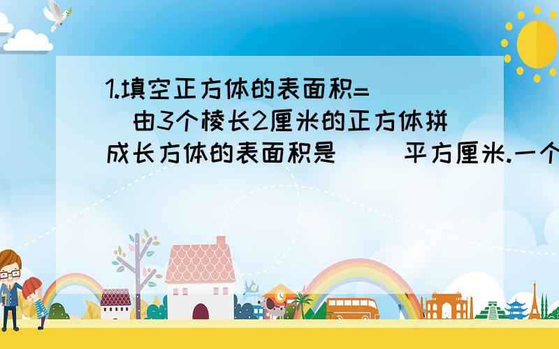 1.填空正方体的表面积=（ ）由3个棱长2厘米的正方体拼成长方体的表面积是（ ）平方厘米.一个火柴盒长5厘米,宽3厘米,做这样一个火柴盒的外用盒纸板( )平方厘米,内用盒（ ）平方厘米.一个