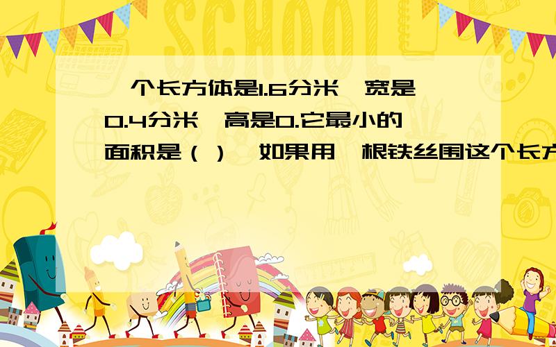 一个长方体是1.6分米,宽是0.4分米,高是0.它最小的面积是（）,如果用一根铁丝围这个长方体框架需要（）铁丝.如果在这个长方体中切一个最大的长方体,正方体的棱长是（）.如果围这个正方