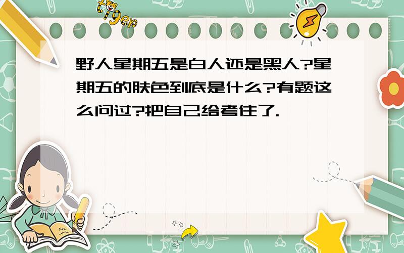 野人星期五是白人还是黑人?星期五的肤色到底是什么?有题这么问过?把自己给考住了.