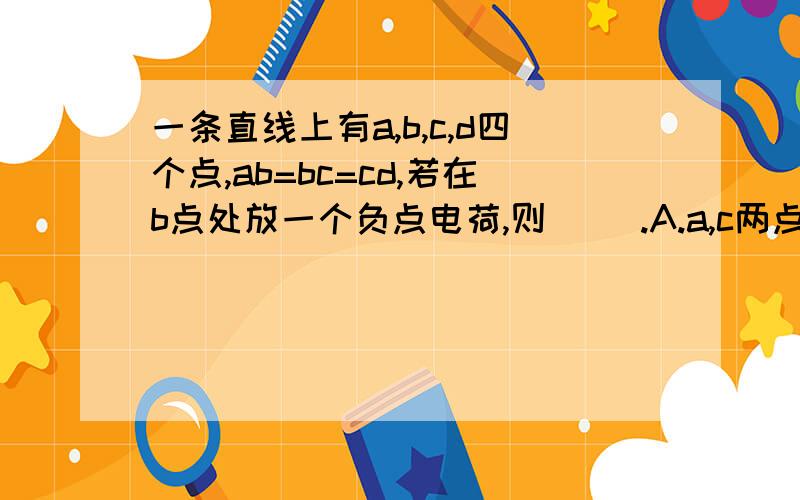 一条直线上有a,b,c,d四个点,ab=bc=cd,若在b点处放一个负点电荷,则( ).A.a,c两点电场强度相同 B.a,c两点电A.a,c两点电场强度相同B.a,c两点电势相等C.把检验电荷从a点移到d点,电场力做功大小为W1;从c