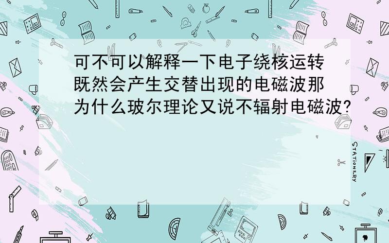 可不可以解释一下电子绕核运转既然会产生交替出现的电磁波那为什么玻尔理论又说不辐射电磁波?