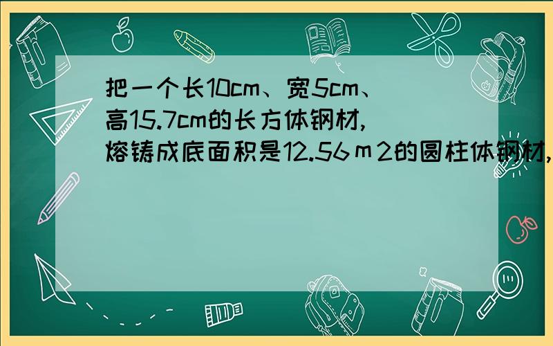 把一个长10cm、宽5cm、高15.7cm的长方体钢材,熔铸成底面积是12.56ｍ2的圆柱体钢材,这根圆柱体钢材的长是多少cm?