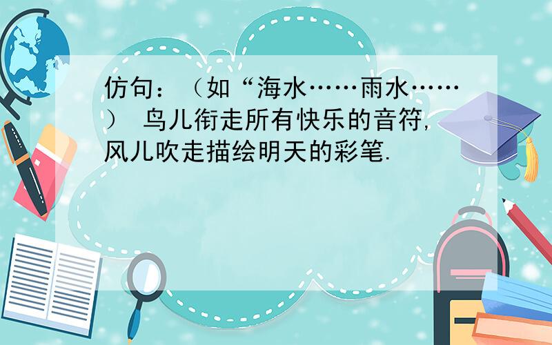 仿句：（如“海水……雨水……） 鸟儿衔走所有快乐的音符,风儿吹走描绘明天的彩笔.