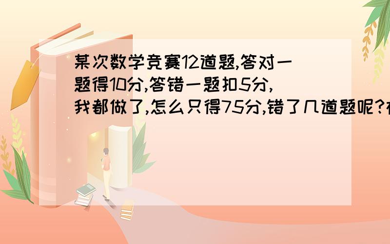 某次数学竞赛12道题,答对一题得10分,答错一题扣5分,我都做了,怎么只得75分,错了几道题呢?在线等啊,