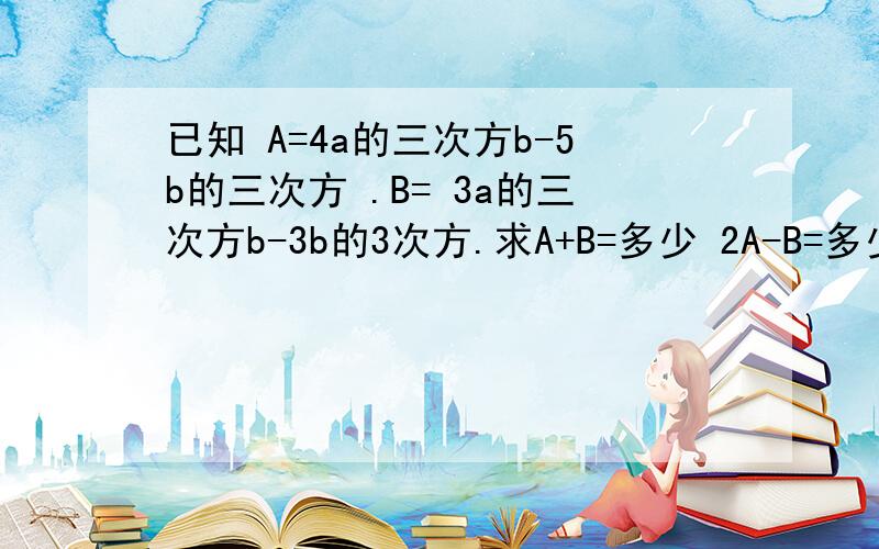 已知 A=4a的三次方b-5b的三次方 .B= 3a的三次方b-3b的3次方.求A+B=多少 2A-B=多少 已知 A=4a的三次方b-5b的三次方 .B= 3a的三次方b-3b的3次方.求A+B=多少 2A-B=多少