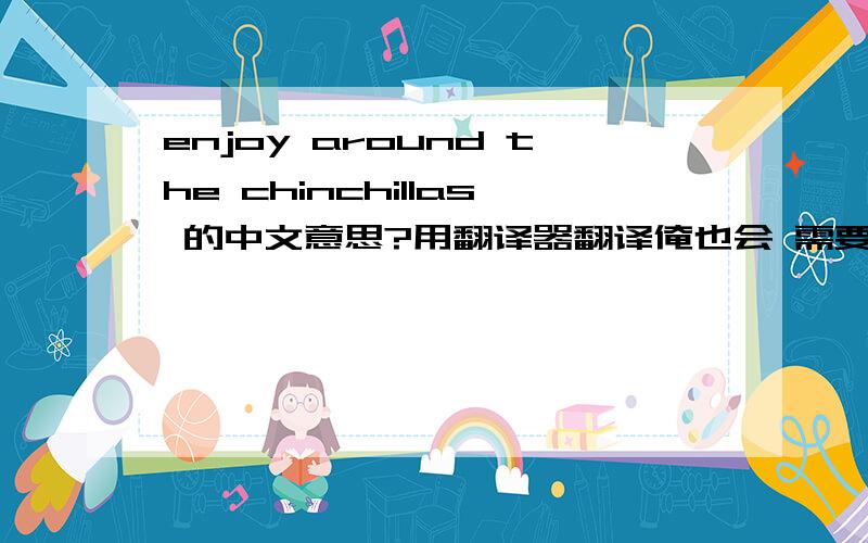 enjoy around the chinchillas 的中文意思?用翻译器翻译俺也会 需要的是更深一层的意思