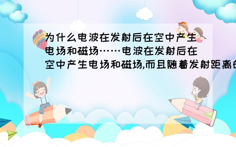 为什么电波在发射后在空中产生电场和磁场……电波在发射后在空中产生电场和磁场,而且随着发射距离的延长而逐渐衰减,直至电场和磁场的强度衰减为零.为什么?