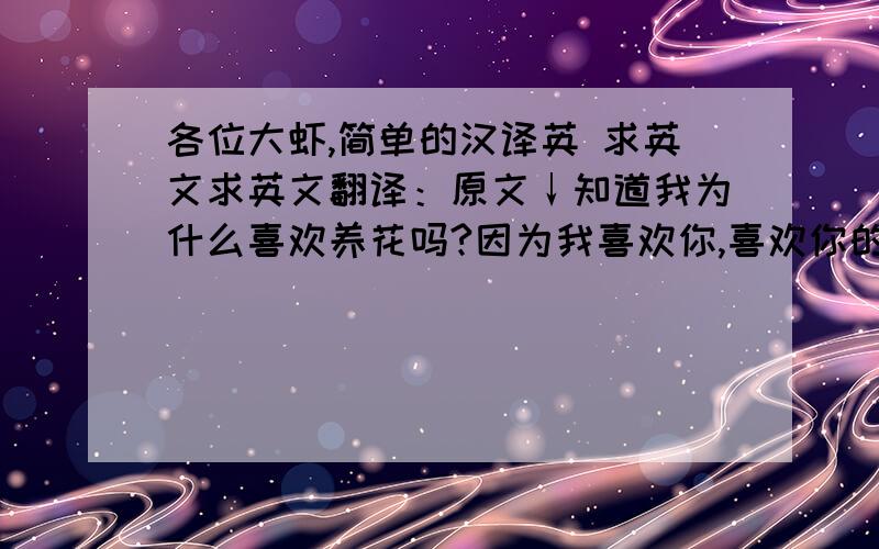 各位大虾,简单的汉译英 求英文求英文翻译：原文↓知道我为什么喜欢养花吗?因为我喜欢你,喜欢你的花草世界,看见了她们就似看见了你.知道我养的花为什么都活的那么好吗?因为我用眼泪浇