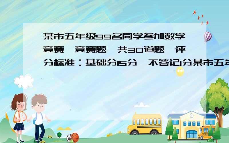 某市五年级99名同学参加数学竞赛,竞赛题一共30道题,评分标准：基础分15分,不答记1分某市五年级99名同学参加数学竞赛,竞赛题一共30道题,评分标准是基础分15分,不答加1分,答错一道题倒扣一