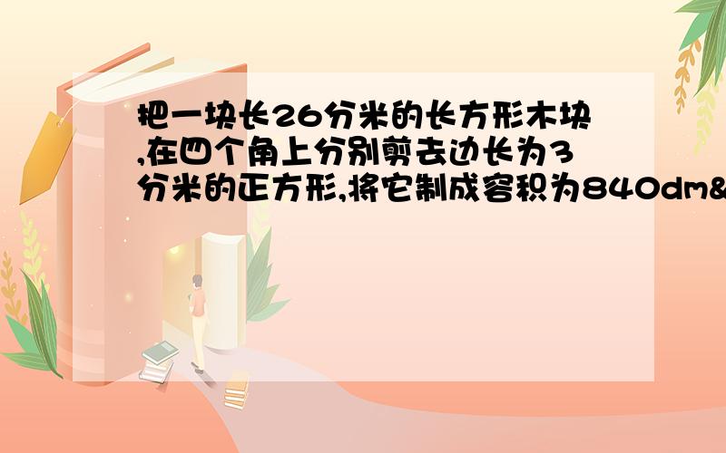 把一块长26分米的长方形木块,在四个角上分别剪去边长为3分米的正方形,将它制成容积为840dm²的长方容器,这块木板原来的宽是多少?非常感谢你们